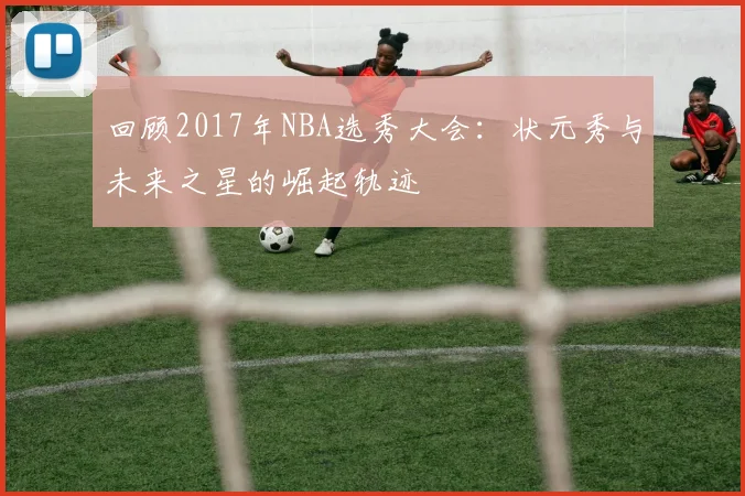 回顾2017年NBA选秀大会：状元秀与未来之星的崛起轨迹