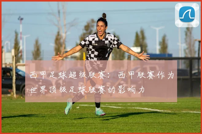 西甲足球超级联赛：西甲联赛作为世界顶级足球联赛的影响力
